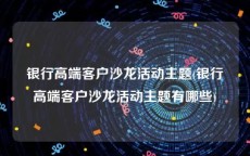 银行高端客户沙龙活动主题(银行高端客户沙龙活动主题有哪些)