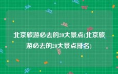 北京旅游必去的20大景点(北京旅游必去的20大景点排名)