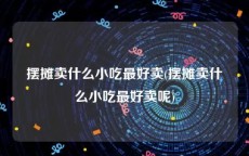 摆摊卖什么小吃最好卖(摆摊卖什么小吃最好卖呢)
