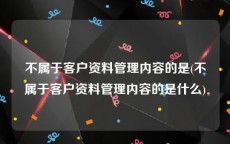 不属于客户资料管理内容的是(不属于客户资料管理内容的是什么)