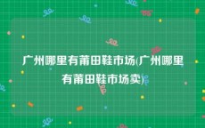 广州哪里有莆田鞋市场(广州哪里有莆田鞋市场卖)