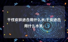 干性皮肤适合用什么水(干皮适合用什么水乳)