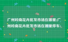 广州岭南花卉批发市场在哪里(广州岭南花卉批发市场在哪里停车)