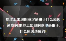 地球上出现的潮汐是由于什么原因造成的(地球上出现的潮汐是由于什么原因造成的)