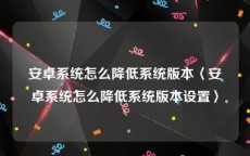 安卓系统怎么降低系统版本〈安卓系统怎么降低系统版本设置〉