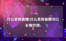 什么茶降血糖(什么茶降血糖可以长期饮用)