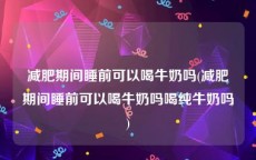 减肥期间睡前可以喝牛奶吗(减肥期间睡前可以喝牛奶吗喝纯牛奶吗)