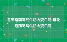 每天睡前喝纯牛奶会变白吗(每晚睡前喝纯牛奶会变白吗)