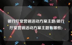 银行厅堂营销活动方案主题(银行厅堂营销活动方案主题有哪些)