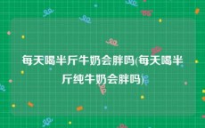 每天喝半斤牛奶会胖吗(每天喝半斤纯牛奶会胖吗)
