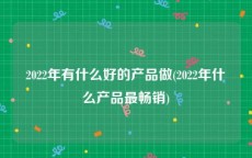 2022年有什么好的产品做(2022年什么产品最畅销)