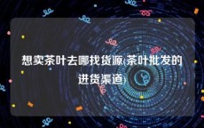 想卖茶叶去哪找货源(茶叶批发的进货渠道)
