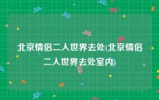 北京情侣二人世界去处(北京情侣二人世界去处室内)