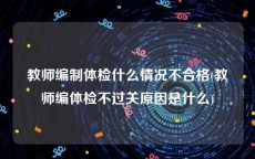 教师编制体检什么情况不合格(教师编体检不过关原因是什么)