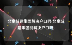 北京城建集团解决户口吗(北京城建集团能解决户口吗)