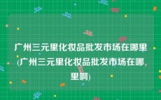 广州三元里化妆品批发市场在哪里(广州三元里化妆品批发市场在哪里啊)