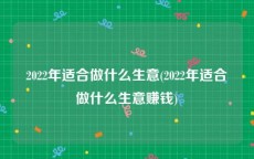 2022年适合做什么生意(2022年适合做什么生意赚钱)