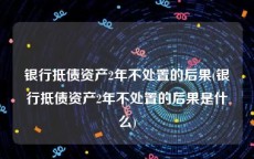 银行抵债资产2年不处置的后果(银行抵债资产2年不处置的后果是什么)