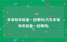 年审和年检是一回事吗(汽车年审和年检是一回事吗)