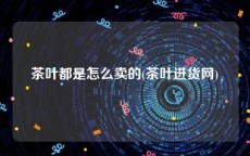 茶叶都是怎么卖的(茶叶进货网)