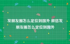 发朋友圈怎么定位到国外 微信发朋友圈怎么定位到国外
