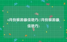 6月份旅游最佳地方(7月份旅游最佳地方)