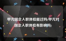 甲亢国企入职体检能过吗(甲亢对国企入职体检有影响吗)