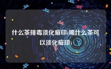 什么茶排毒淡化痘印(喝什么茶可以淡化痘印)