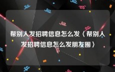 帮别人发招聘信息怎么发〈帮别人发招聘信息怎么发朋友圈〉