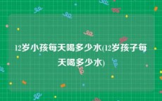 12岁小孩每天喝多少水(12岁孩子每天喝多少水)
