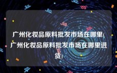 广州化妆品原料批发市场在哪里(广州化妆品原料批发市场在哪里进货)
