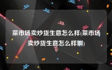 菜市场卖炒货生意怎么样(菜市场卖炒货生意怎么样啊)