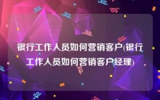 银行工作人员如何营销客户(银行工作人员如何营销客户经理)