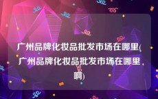 广州品牌化妆品批发市场在哪里(广州品牌化妆品批发市场在哪里啊)