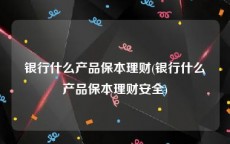 银行什么产品保本理财(银行什么产品保本理财安全)