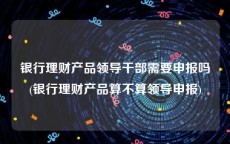 银行理财产品领导干部需要申报吗(银行理财产品算不算领导申报)