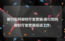 银行如何做好厅堂营销(银行如何做好厅堂营销培训工作)