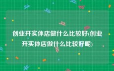创业开实体店做什么比较好(创业开实体店做什么比较好呢)