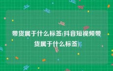 带货属于什么标签(抖音短视频带货属于什么标签)