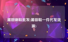 莆田潮鞋批发(莆田鞋一件代发货源)