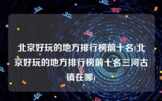 北京好玩的地方排行榜前十名(北京好玩的地方排行榜前十名三河古镇在哪)