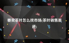 要卖茶叶怎么找市场(茶叶销售渠道)