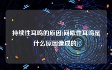 持续性耳鸣的原因(间歇性耳鸣是什么原因造成的)