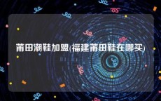 莆田潮鞋加盟(福建莆田鞋在哪买)