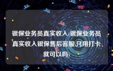 银保业务员真实收入(银保业务员真实收入银保售后客服,只用打卡就可以吗)