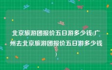 北京旅游团报价五日游多少钱(广州去北京旅游团报价五日游多少钱)