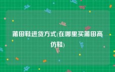 莆田鞋进货方式(在哪里买莆田高仿鞋)