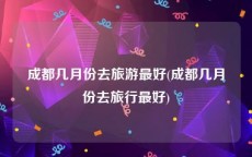 成都几月份去旅游最好(成都几月份去旅行最好)