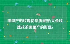 哪里产的玫瑰花茶质量好(大朵玫瑰花茶哪里产的好些)