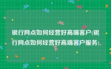 银行网点如何经营好高端客户(银行网点如何经营好高端客户服务)
